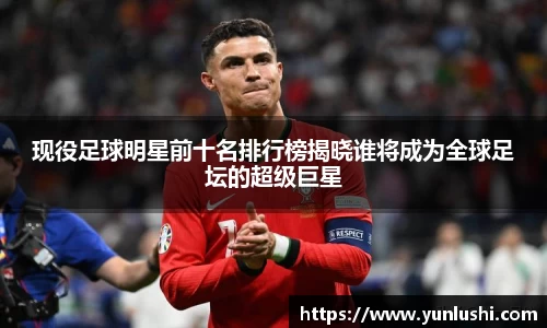 现役足球明星前十名排行榜揭晓谁将成为全球足坛的超级巨星