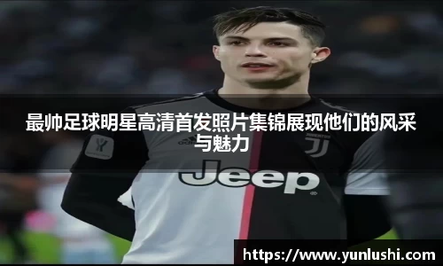 最帅足球明星高清首发照片集锦展现他们的风采与魅力