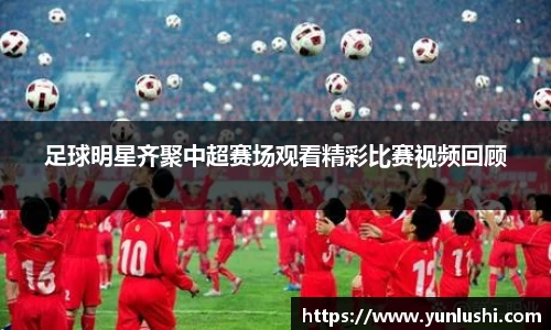 足球明星齐聚中超赛场观看精彩比赛视频回顾